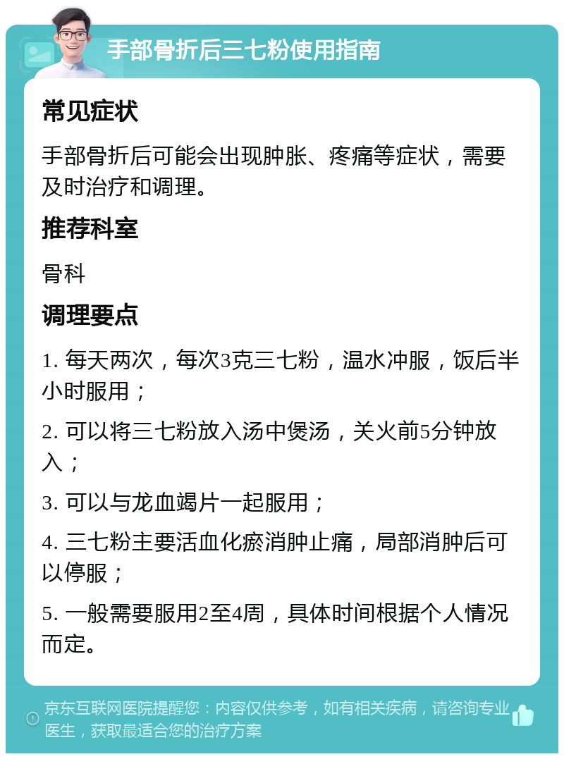 手部骨折后三七粉使用指南 常见症状 手部骨折后可能会出现肿胀、疼痛等症状，需要及时治疗和调理。 推荐科室 骨科 调理要点 1. 每天两次，每次3克三七粉，温水冲服，饭后半小时服用； 2. 可以将三七粉放入汤中煲汤，关火前5分钟放入； 3. 可以与龙血竭片一起服用； 4. 三七粉主要活血化瘀消肿止痛，局部消肿后可以停服； 5. 一般需要服用2至4周，具体时间根据个人情况而定。