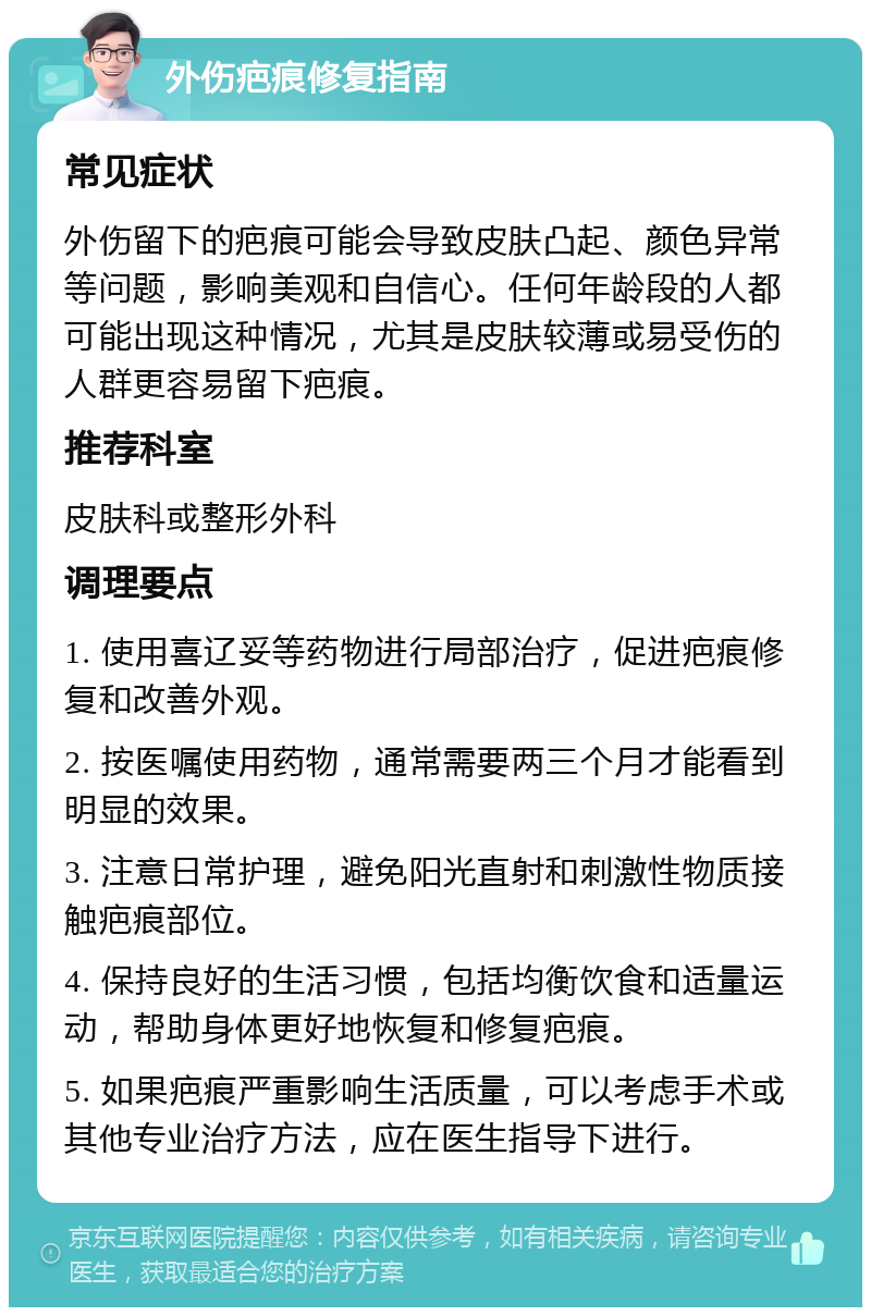 外伤疤痕修复指南 常见症状 外伤留下的疤痕可能会导致皮肤凸起、颜色异常等问题，影响美观和自信心。任何年龄段的人都可能出现这种情况，尤其是皮肤较薄或易受伤的人群更容易留下疤痕。 推荐科室 皮肤科或整形外科 调理要点 1. 使用喜辽妥等药物进行局部治疗，促进疤痕修复和改善外观。 2. 按医嘱使用药物，通常需要两三个月才能看到明显的效果。 3. 注意日常护理，避免阳光直射和刺激性物质接触疤痕部位。 4. 保持良好的生活习惯，包括均衡饮食和适量运动，帮助身体更好地恢复和修复疤痕。 5. 如果疤痕严重影响生活质量，可以考虑手术或其他专业治疗方法，应在医生指导下进行。