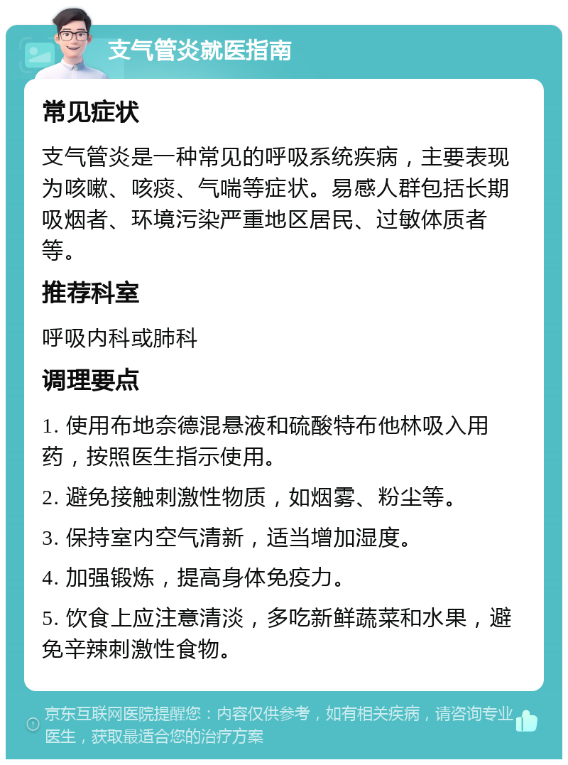 支气管炎就医指南 常见症状 支气管炎是一种常见的呼吸系统疾病，主要表现为咳嗽、咳痰、气喘等症状。易感人群包括长期吸烟者、环境污染严重地区居民、过敏体质者等。 推荐科室 呼吸内科或肺科 调理要点 1. 使用布地奈德混悬液和硫酸特布他林吸入用药，按照医生指示使用。 2. 避免接触刺激性物质，如烟雾、粉尘等。 3. 保持室内空气清新，适当增加湿度。 4. 加强锻炼，提高身体免疫力。 5. 饮食上应注意清淡，多吃新鲜蔬菜和水果，避免辛辣刺激性食物。