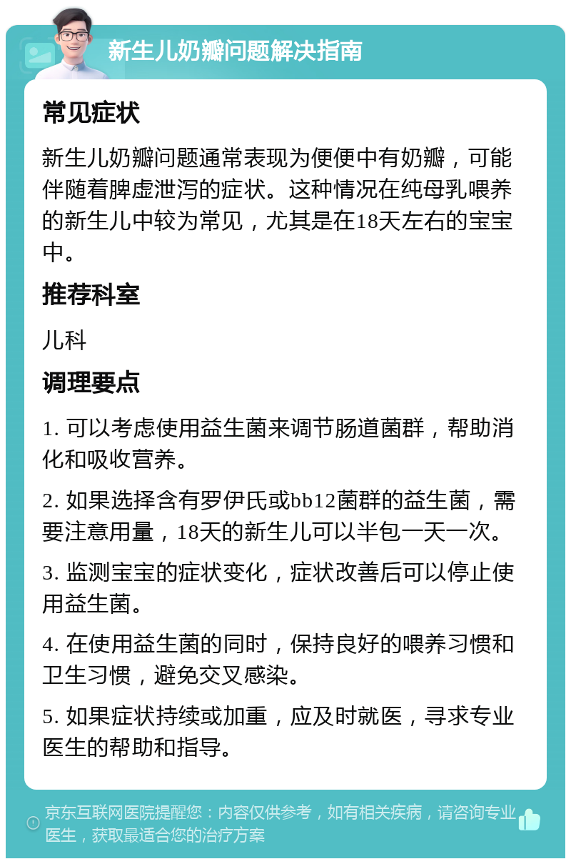 新生儿奶瓣问题解决指南 常见症状 新生儿奶瓣问题通常表现为便便中有奶瓣，可能伴随着脾虚泄泻的症状。这种情况在纯母乳喂养的新生儿中较为常见，尤其是在18天左右的宝宝中。 推荐科室 儿科 调理要点 1. 可以考虑使用益生菌来调节肠道菌群，帮助消化和吸收营养。 2. 如果选择含有罗伊氏或bb12菌群的益生菌，需要注意用量，18天的新生儿可以半包一天一次。 3. 监测宝宝的症状变化，症状改善后可以停止使用益生菌。 4. 在使用益生菌的同时，保持良好的喂养习惯和卫生习惯，避免交叉感染。 5. 如果症状持续或加重，应及时就医，寻求专业医生的帮助和指导。