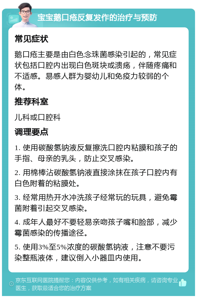 宝宝鹅口疮反复发作的治疗与预防 常见症状 鹅口疮主要是由白色念珠菌感染引起的，常见症状包括口腔内出现白色斑块或溃疡，伴随疼痛和不适感。易感人群为婴幼儿和免疫力较弱的个体。 推荐科室 儿科或口腔科 调理要点 1. 使用碳酸氢钠液反复擦洗口腔内粘膜和孩子的手指、母亲的乳头，防止交叉感染。 2. 用棉棒沾碳酸氢钠液直接涂抹在孩子口腔内有白色附着的粘膜处。 3. 经常用热开水冲洗孩子经常玩的玩具，避免霉菌附着引起交叉感染。 4. 成年人最好不要轻易亲吻孩子嘴和脸部，减少霉菌感染的传播途径。 5. 使用3%至5%浓度的碳酸氢钠液，注意不要污染整瓶液体，建议倒入小器皿内使用。