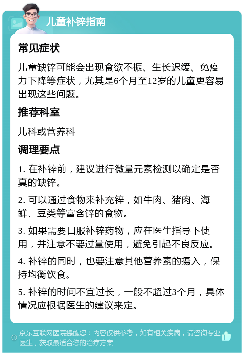 儿童补锌指南 常见症状 儿童缺锌可能会出现食欲不振、生长迟缓、免疫力下降等症状，尤其是6个月至12岁的儿童更容易出现这些问题。 推荐科室 儿科或营养科 调理要点 1. 在补锌前，建议进行微量元素检测以确定是否真的缺锌。 2. 可以通过食物来补充锌，如牛肉、猪肉、海鲜、豆类等富含锌的食物。 3. 如果需要口服补锌药物，应在医生指导下使用，并注意不要过量使用，避免引起不良反应。 4. 补锌的同时，也要注意其他营养素的摄入，保持均衡饮食。 5. 补锌的时间不宜过长，一般不超过3个月，具体情况应根据医生的建议来定。