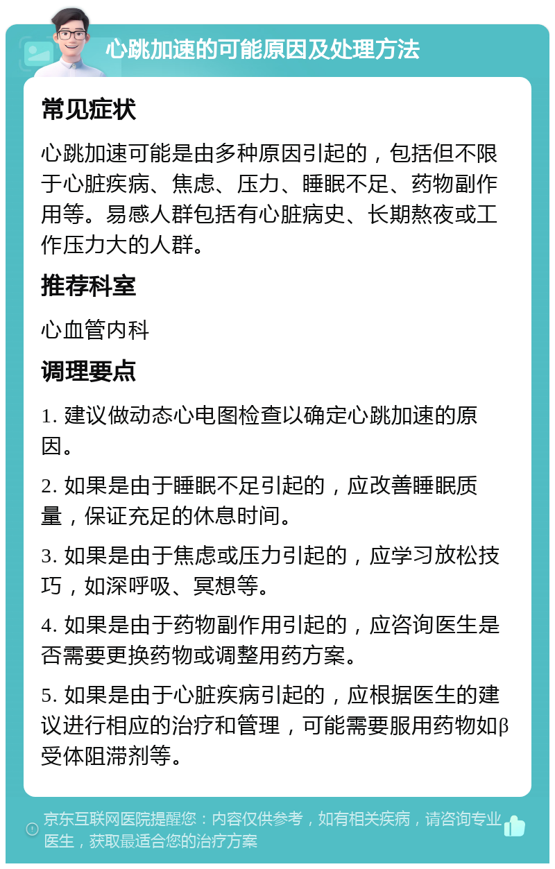 心跳加速的可能原因及处理方法 常见症状 心跳加速可能是由多种原因引起的，包括但不限于心脏疾病、焦虑、压力、睡眠不足、药物副作用等。易感人群包括有心脏病史、长期熬夜或工作压力大的人群。 推荐科室 心血管内科 调理要点 1. 建议做动态心电图检查以确定心跳加速的原因。 2. 如果是由于睡眠不足引起的，应改善睡眠质量，保证充足的休息时间。 3. 如果是由于焦虑或压力引起的，应学习放松技巧，如深呼吸、冥想等。 4. 如果是由于药物副作用引起的，应咨询医生是否需要更换药物或调整用药方案。 5. 如果是由于心脏疾病引起的，应根据医生的建议进行相应的治疗和管理，可能需要服用药物如β受体阻滞剂等。