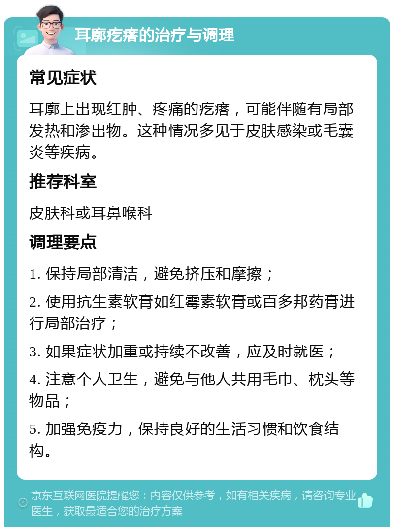 耳廓疙瘩的治疗与调理 常见症状 耳廓上出现红肿、疼痛的疙瘩，可能伴随有局部发热和渗出物。这种情况多见于皮肤感染或毛囊炎等疾病。 推荐科室 皮肤科或耳鼻喉科 调理要点 1. 保持局部清洁，避免挤压和摩擦； 2. 使用抗生素软膏如红霉素软膏或百多邦药膏进行局部治疗； 3. 如果症状加重或持续不改善，应及时就医； 4. 注意个人卫生，避免与他人共用毛巾、枕头等物品； 5. 加强免疫力，保持良好的生活习惯和饮食结构。