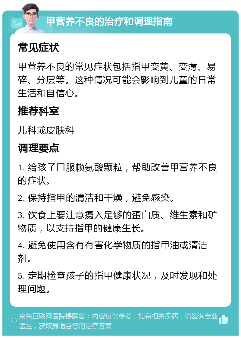 甲营养不良的治疗和调理指南 常见症状 甲营养不良的常见症状包括指甲变黄、变薄、易碎、分层等。这种情况可能会影响到儿童的日常生活和自信心。 推荐科室 儿科或皮肤科 调理要点 1. 给孩子口服赖氨酸颗粒，帮助改善甲营养不良的症状。 2. 保持指甲的清洁和干燥，避免感染。 3. 饮食上要注意摄入足够的蛋白质、维生素和矿物质，以支持指甲的健康生长。 4. 避免使用含有有害化学物质的指甲油或清洁剂。 5. 定期检查孩子的指甲健康状况，及时发现和处理问题。