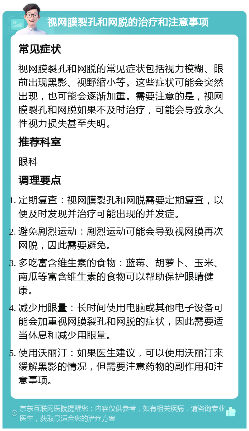 视网膜裂孔和网脱的治疗和注意事项 常见症状 视网膜裂孔和网脱的常见症状包括视力模糊、眼前出现黑影、视野缩小等。这些症状可能会突然出现，也可能会逐渐加重。需要注意的是，视网膜裂孔和网脱如果不及时治疗，可能会导致永久性视力损失甚至失明。 推荐科室 眼科 调理要点 定期复查：视网膜裂孔和网脱需要定期复查，以便及时发现并治疗可能出现的并发症。 避免剧烈运动：剧烈运动可能会导致视网膜再次网脱，因此需要避免。 多吃富含维生素的食物：蓝莓、胡萝卜、玉米、南瓜等富含维生素的食物可以帮助保护眼睛健康。 减少用眼量：长时间使用电脑或其他电子设备可能会加重视网膜裂孔和网脱的症状，因此需要适当休息和减少用眼量。 使用沃丽汀：如果医生建议，可以使用沃丽汀来缓解黑影的情况，但需要注意药物的副作用和注意事项。