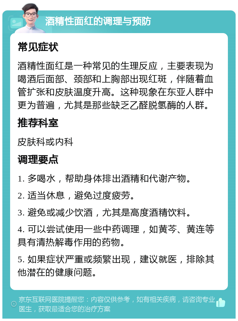 酒精性面红的调理与预防 常见症状 酒精性面红是一种常见的生理反应，主要表现为喝酒后面部、颈部和上胸部出现红斑，伴随着血管扩张和皮肤温度升高。这种现象在东亚人群中更为普遍，尤其是那些缺乏乙醛脱氢酶的人群。 推荐科室 皮肤科或内科 调理要点 1. 多喝水，帮助身体排出酒精和代谢产物。 2. 适当休息，避免过度疲劳。 3. 避免或减少饮酒，尤其是高度酒精饮料。 4. 可以尝试使用一些中药调理，如黄芩、黄连等具有清热解毒作用的药物。 5. 如果症状严重或频繁出现，建议就医，排除其他潜在的健康问题。