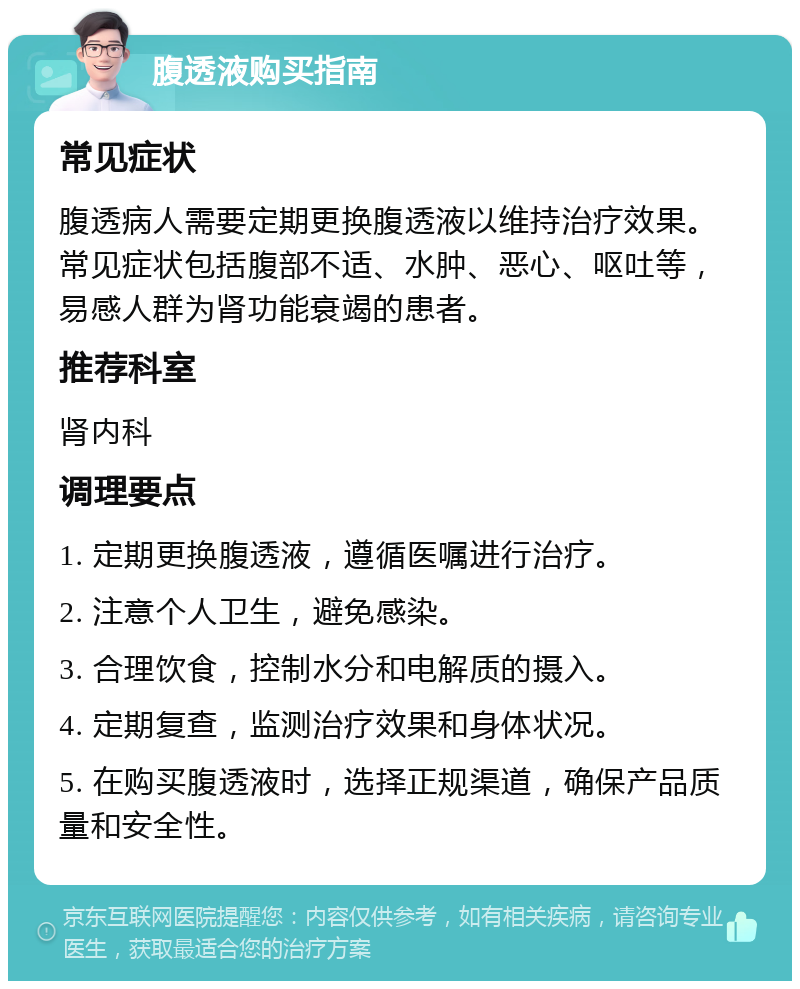 腹透液购买指南 常见症状 腹透病人需要定期更换腹透液以维持治疗效果。常见症状包括腹部不适、水肿、恶心、呕吐等，易感人群为肾功能衰竭的患者。 推荐科室 肾内科 调理要点 1. 定期更换腹透液，遵循医嘱进行治疗。 2. 注意个人卫生，避免感染。 3. 合理饮食，控制水分和电解质的摄入。 4. 定期复查，监测治疗效果和身体状况。 5. 在购买腹透液时，选择正规渠道，确保产品质量和安全性。