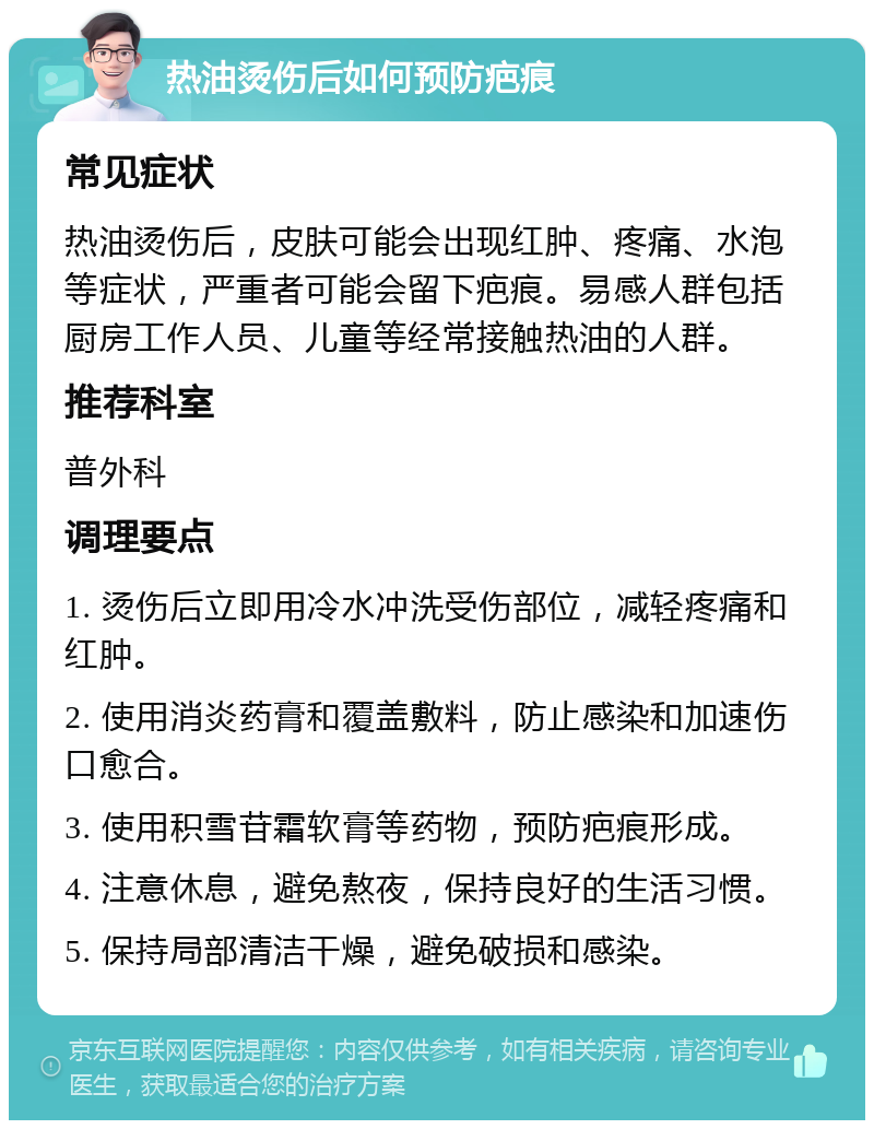 热油烫伤后如何预防疤痕 常见症状 热油烫伤后，皮肤可能会出现红肿、疼痛、水泡等症状，严重者可能会留下疤痕。易感人群包括厨房工作人员、儿童等经常接触热油的人群。 推荐科室 普外科 调理要点 1. 烫伤后立即用冷水冲洗受伤部位，减轻疼痛和红肿。 2. 使用消炎药膏和覆盖敷料，防止感染和加速伤口愈合。 3. 使用积雪苷霜软膏等药物，预防疤痕形成。 4. 注意休息，避免熬夜，保持良好的生活习惯。 5. 保持局部清洁干燥，避免破损和感染。