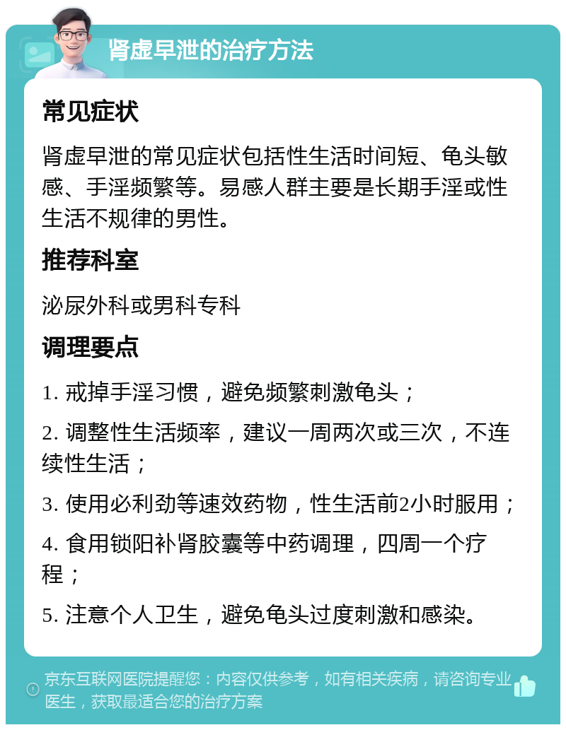 肾虚早泄的治疗方法 常见症状 肾虚早泄的常见症状包括性生活时间短、龟头敏感、手淫频繁等。易感人群主要是长期手淫或性生活不规律的男性。 推荐科室 泌尿外科或男科专科 调理要点 1. 戒掉手淫习惯，避免频繁刺激龟头； 2. 调整性生活频率，建议一周两次或三次，不连续性生活； 3. 使用必利劲等速效药物，性生活前2小时服用； 4. 食用锁阳补肾胶囊等中药调理，四周一个疗程； 5. 注意个人卫生，避免龟头过度刺激和感染。