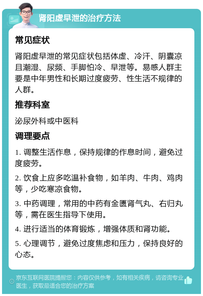 肾阳虚早泄的治疗方法 常见症状 肾阳虚早泄的常见症状包括体虚、冷汗、阴囊凉且潮湿、尿频、手脚怕冷、早泄等。易感人群主要是中年男性和长期过度疲劳、性生活不规律的人群。 推荐科室 泌尿外科或中医科 调理要点 1. 调整生活作息，保持规律的作息时间，避免过度疲劳。 2. 饮食上应多吃温补食物，如羊肉、牛肉、鸡肉等，少吃寒凉食物。 3. 中药调理，常用的中药有金匮肾气丸、右归丸等，需在医生指导下使用。 4. 进行适当的体育锻炼，增强体质和肾功能。 5. 心理调节，避免过度焦虑和压力，保持良好的心态。