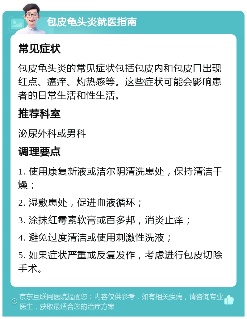 包皮龟头炎就医指南 常见症状 包皮龟头炎的常见症状包括包皮内和包皮口出现红点、瘙痒、灼热感等。这些症状可能会影响患者的日常生活和性生活。 推荐科室 泌尿外科或男科 调理要点 1. 使用康复新液或洁尔阴清洗患处，保持清洁干燥； 2. 湿敷患处，促进血液循环； 3. 涂抹红霉素软膏或百多邦，消炎止痒； 4. 避免过度清洁或使用刺激性洗液； 5. 如果症状严重或反复发作，考虑进行包皮切除手术。