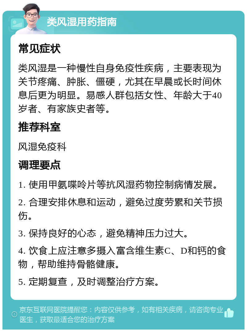 类风湿用药指南 常见症状 类风湿是一种慢性自身免疫性疾病，主要表现为关节疼痛、肿胀、僵硬，尤其在早晨或长时间休息后更为明显。易感人群包括女性、年龄大于40岁者、有家族史者等。 推荐科室 风湿免疫科 调理要点 1. 使用甲氨喋呤片等抗风湿药物控制病情发展。 2. 合理安排休息和运动，避免过度劳累和关节损伤。 3. 保持良好的心态，避免精神压力过大。 4. 饮食上应注意多摄入富含维生素C、D和钙的食物，帮助维持骨骼健康。 5. 定期复查，及时调整治疗方案。