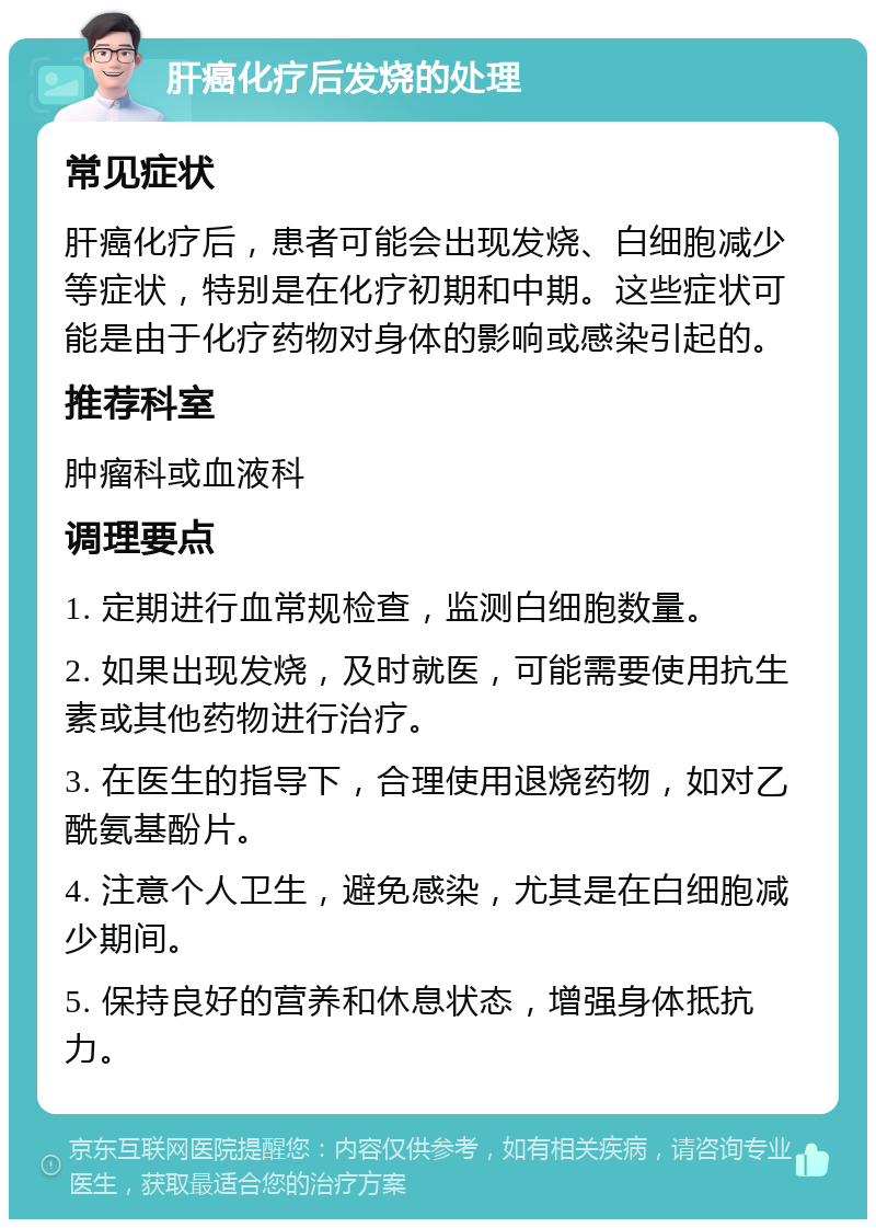 肝癌化疗后发烧的处理 常见症状 肝癌化疗后，患者可能会出现发烧、白细胞减少等症状，特别是在化疗初期和中期。这些症状可能是由于化疗药物对身体的影响或感染引起的。 推荐科室 肿瘤科或血液科 调理要点 1. 定期进行血常规检查，监测白细胞数量。 2. 如果出现发烧，及时就医，可能需要使用抗生素或其他药物进行治疗。 3. 在医生的指导下，合理使用退烧药物，如对乙酰氨基酚片。 4. 注意个人卫生，避免感染，尤其是在白细胞减少期间。 5. 保持良好的营养和休息状态，增强身体抵抗力。