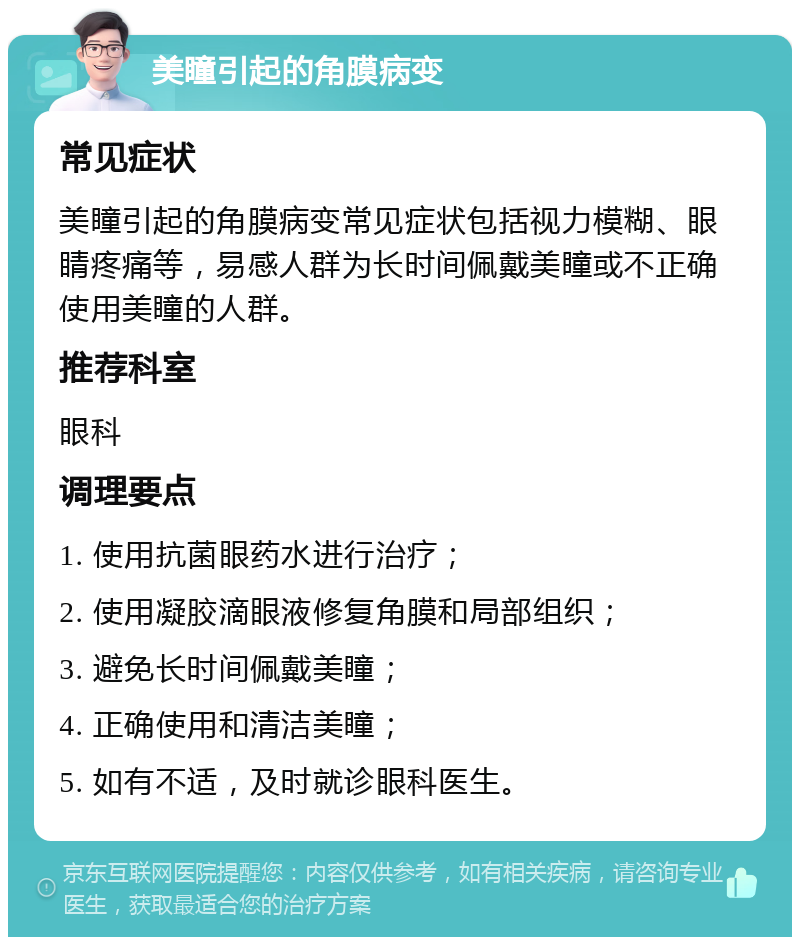 美瞳引起的角膜病变 常见症状 美瞳引起的角膜病变常见症状包括视力模糊、眼睛疼痛等，易感人群为长时间佩戴美瞳或不正确使用美瞳的人群。 推荐科室 眼科 调理要点 1. 使用抗菌眼药水进行治疗； 2. 使用凝胶滴眼液修复角膜和局部组织； 3. 避免长时间佩戴美瞳； 4. 正确使用和清洁美瞳； 5. 如有不适，及时就诊眼科医生。