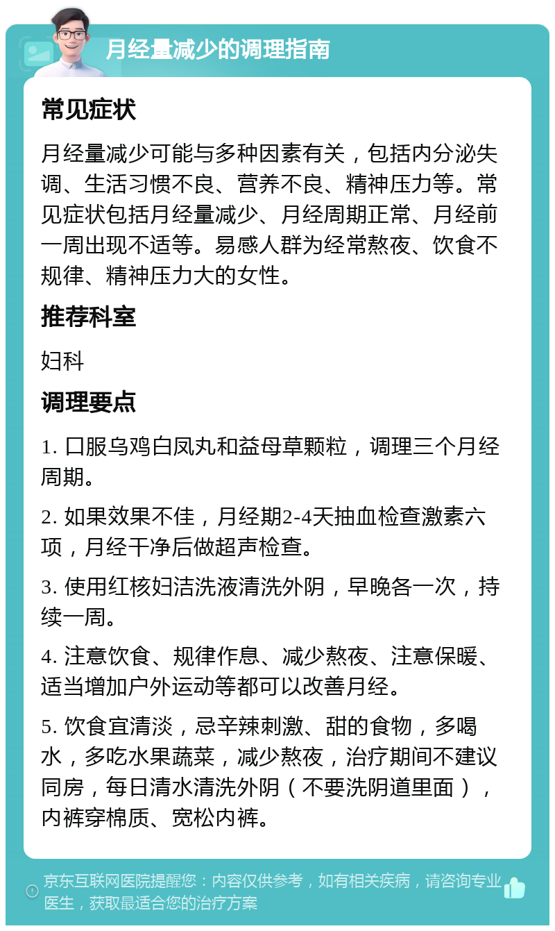 月经量减少的调理指南 常见症状 月经量减少可能与多种因素有关，包括内分泌失调、生活习惯不良、营养不良、精神压力等。常见症状包括月经量减少、月经周期正常、月经前一周出现不适等。易感人群为经常熬夜、饮食不规律、精神压力大的女性。 推荐科室 妇科 调理要点 1. 口服乌鸡白凤丸和益母草颗粒，调理三个月经周期。 2. 如果效果不佳，月经期2-4天抽血检查激素六项，月经干净后做超声检查。 3. 使用红核妇洁洗液清洗外阴，早晚各一次，持续一周。 4. 注意饮食、规律作息、减少熬夜、注意保暖、适当增加户外运动等都可以改善月经。 5. 饮食宜清淡，忌辛辣刺激、甜的食物，多喝水，多吃水果蔬菜，减少熬夜，治疗期间不建议同房，每日清水清洗外阴（不要洗阴道里面），内裤穿棉质、宽松内裤。