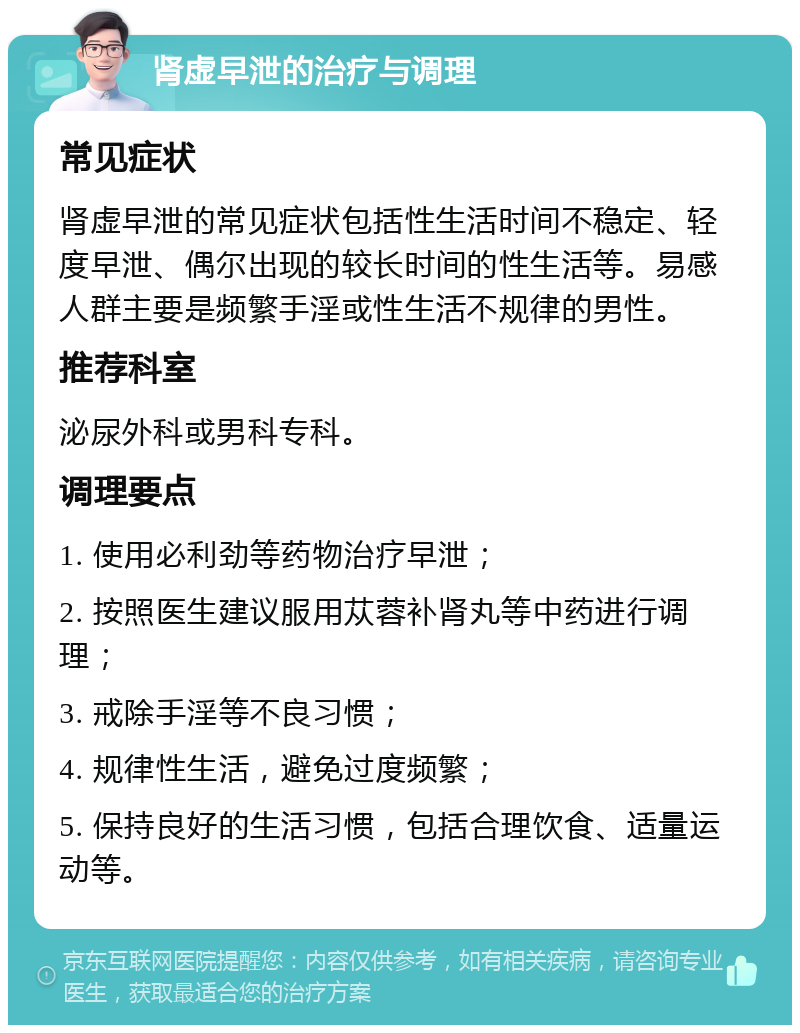 肾虚早泄的治疗与调理 常见症状 肾虚早泄的常见症状包括性生活时间不稳定、轻度早泄、偶尔出现的较长时间的性生活等。易感人群主要是频繁手淫或性生活不规律的男性。 推荐科室 泌尿外科或男科专科。 调理要点 1. 使用必利劲等药物治疗早泄； 2. 按照医生建议服用苁蓉补肾丸等中药进行调理； 3. 戒除手淫等不良习惯； 4. 规律性生活，避免过度频繁； 5. 保持良好的生活习惯，包括合理饮食、适量运动等。