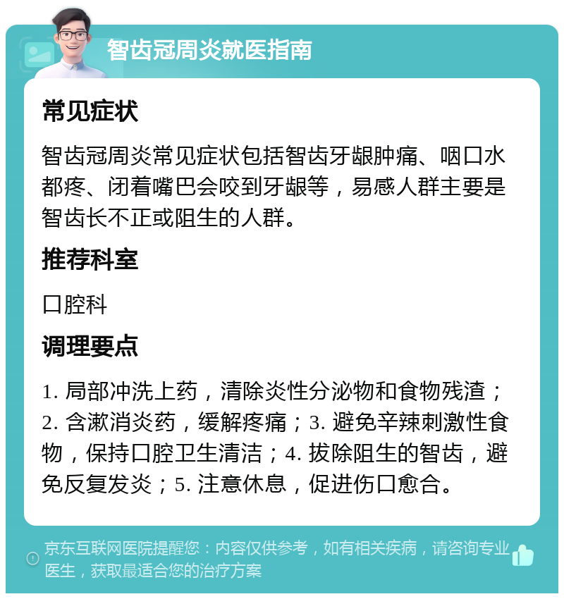 智齿冠周炎就医指南 常见症状 智齿冠周炎常见症状包括智齿牙龈肿痛、咽口水都疼、闭着嘴巴会咬到牙龈等，易感人群主要是智齿长不正或阻生的人群。 推荐科室 口腔科 调理要点 1. 局部冲洗上药，清除炎性分泌物和食物残渣；2. 含漱消炎药，缓解疼痛；3. 避免辛辣刺激性食物，保持口腔卫生清洁；4. 拔除阻生的智齿，避免反复发炎；5. 注意休息，促进伤口愈合。