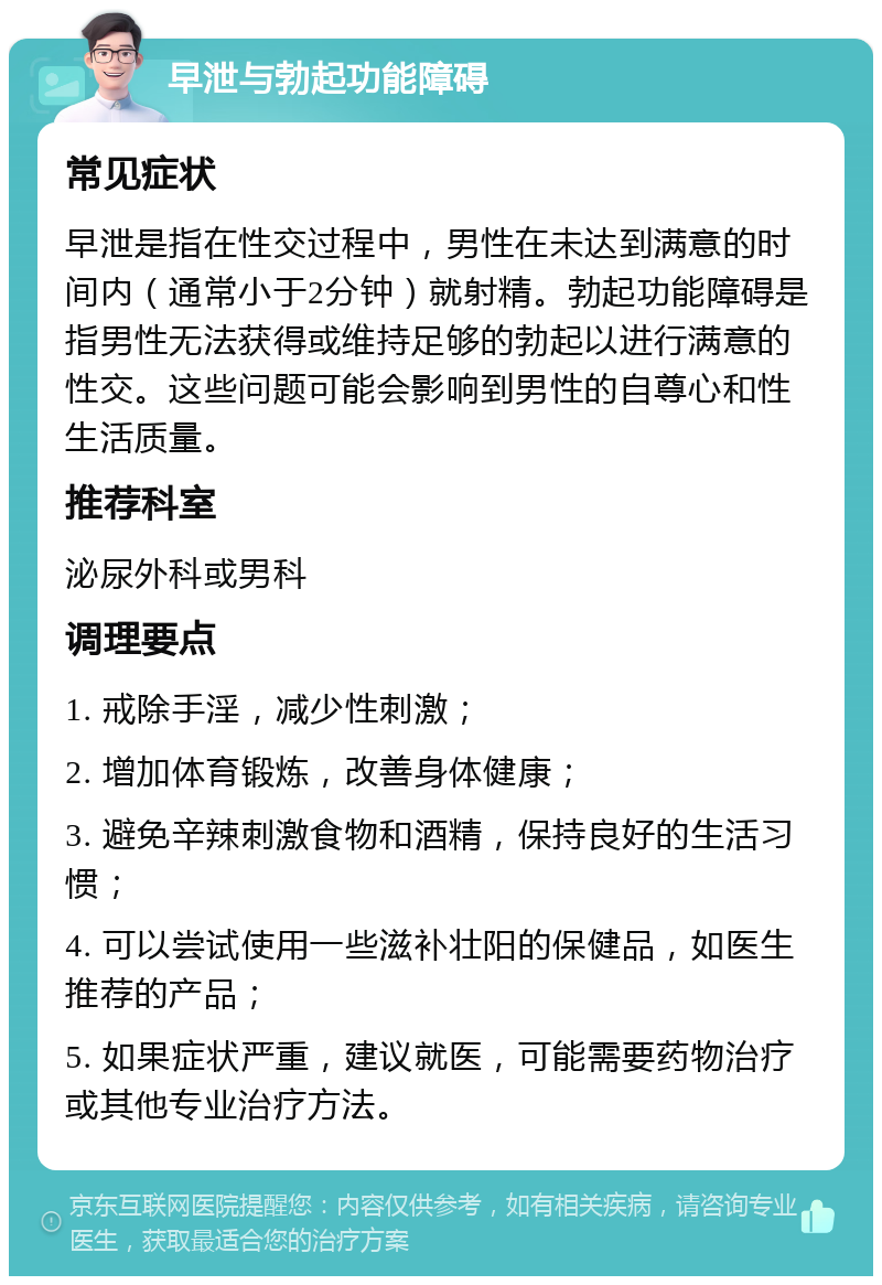 早泄与勃起功能障碍 常见症状 早泄是指在性交过程中，男性在未达到满意的时间内（通常小于2分钟）就射精。勃起功能障碍是指男性无法获得或维持足够的勃起以进行满意的性交。这些问题可能会影响到男性的自尊心和性生活质量。 推荐科室 泌尿外科或男科 调理要点 1. 戒除手淫，减少性刺激； 2. 增加体育锻炼，改善身体健康； 3. 避免辛辣刺激食物和酒精，保持良好的生活习惯； 4. 可以尝试使用一些滋补壮阳的保健品，如医生推荐的产品； 5. 如果症状严重，建议就医，可能需要药物治疗或其他专业治疗方法。