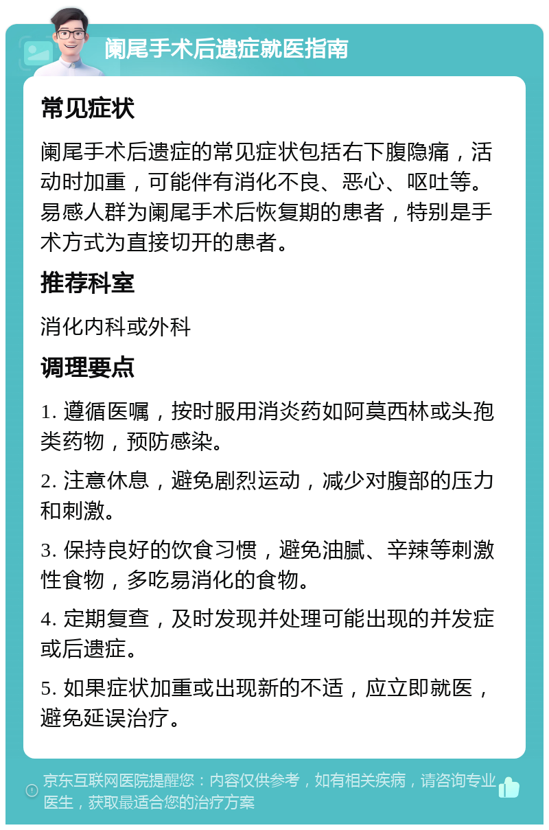 阑尾手术后遗症就医指南 常见症状 阑尾手术后遗症的常见症状包括右下腹隐痛，活动时加重，可能伴有消化不良、恶心、呕吐等。易感人群为阑尾手术后恢复期的患者，特别是手术方式为直接切开的患者。 推荐科室 消化内科或外科 调理要点 1. 遵循医嘱，按时服用消炎药如阿莫西林或头孢类药物，预防感染。 2. 注意休息，避免剧烈运动，减少对腹部的压力和刺激。 3. 保持良好的饮食习惯，避免油腻、辛辣等刺激性食物，多吃易消化的食物。 4. 定期复查，及时发现并处理可能出现的并发症或后遗症。 5. 如果症状加重或出现新的不适，应立即就医，避免延误治疗。