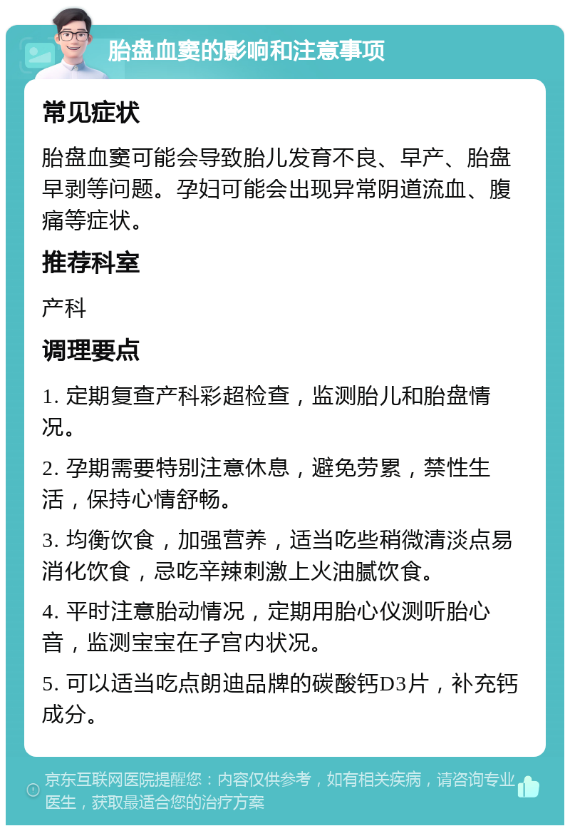 胎盘血窦的影响和注意事项 常见症状 胎盘血窦可能会导致胎儿发育不良、早产、胎盘早剥等问题。孕妇可能会出现异常阴道流血、腹痛等症状。 推荐科室 产科 调理要点 1. 定期复查产科彩超检查，监测胎儿和胎盘情况。 2. 孕期需要特别注意休息，避免劳累，禁性生活，保持心情舒畅。 3. 均衡饮食，加强营养，适当吃些稍微清淡点易消化饮食，忌吃辛辣刺激上火油腻饮食。 4. 平时注意胎动情况，定期用胎心仪测听胎心音，监测宝宝在子宫内状况。 5. 可以适当吃点朗迪品牌的碳酸钙D3片，补充钙成分。