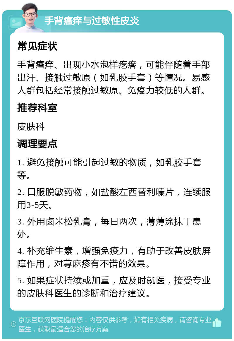 手背瘙痒与过敏性皮炎 常见症状 手背瘙痒、出现小水泡样疙瘩，可能伴随着手部出汗、接触过敏原（如乳胶手套）等情况。易感人群包括经常接触过敏原、免疫力较低的人群。 推荐科室 皮肤科 调理要点 1. 避免接触可能引起过敏的物质，如乳胶手套等。 2. 口服脱敏药物，如盐酸左西替利嗪片，连续服用3-5天。 3. 外用卤米松乳膏，每日两次，薄薄涂抹于患处。 4. 补充维生素，增强免疫力，有助于改善皮肤屏障作用，对荨麻疹有不错的效果。 5. 如果症状持续或加重，应及时就医，接受专业的皮肤科医生的诊断和治疗建议。