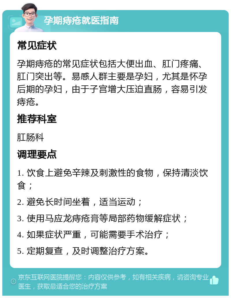 孕期痔疮就医指南 常见症状 孕期痔疮的常见症状包括大便出血、肛门疼痛、肛门突出等。易感人群主要是孕妇，尤其是怀孕后期的孕妇，由于子宫增大压迫直肠，容易引发痔疮。 推荐科室 肛肠科 调理要点 1. 饮食上避免辛辣及刺激性的食物，保持清淡饮食； 2. 避免长时间坐着，适当运动； 3. 使用马应龙痔疮膏等局部药物缓解症状； 4. 如果症状严重，可能需要手术治疗； 5. 定期复查，及时调整治疗方案。