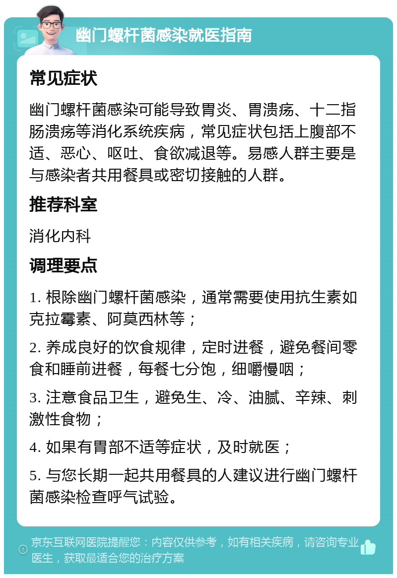 幽门螺杆菌感染就医指南 常见症状 幽门螺杆菌感染可能导致胃炎、胃溃疡、十二指肠溃疡等消化系统疾病，常见症状包括上腹部不适、恶心、呕吐、食欲减退等。易感人群主要是与感染者共用餐具或密切接触的人群。 推荐科室 消化内科 调理要点 1. 根除幽门螺杆菌感染，通常需要使用抗生素如克拉霉素、阿莫西林等； 2. 养成良好的饮食规律，定时进餐，避免餐间零食和睡前进餐，每餐七分饱，细嚼慢咽； 3. 注意食品卫生，避免生、冷、油腻、辛辣、刺激性食物； 4. 如果有胃部不适等症状，及时就医； 5. 与您长期一起共用餐具的人建议进行幽门螺杆菌感染检查呼气试验。