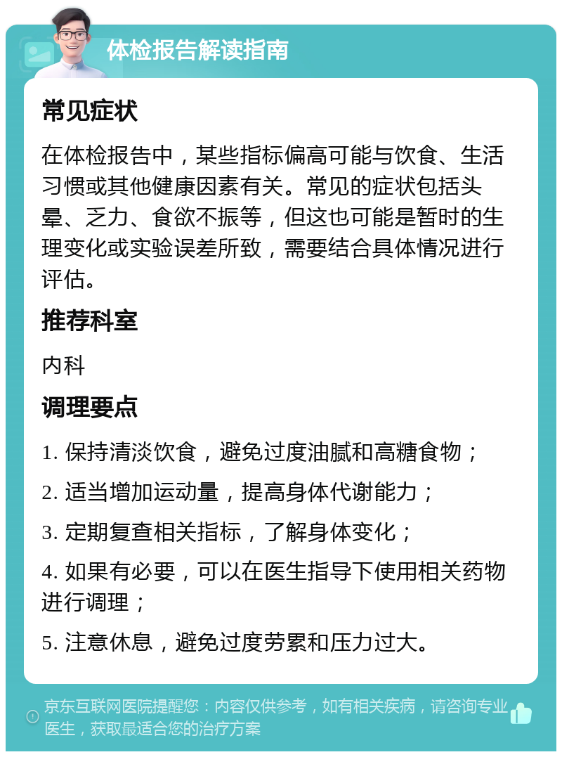 体检报告解读指南 常见症状 在体检报告中，某些指标偏高可能与饮食、生活习惯或其他健康因素有关。常见的症状包括头晕、乏力、食欲不振等，但这也可能是暂时的生理变化或实验误差所致，需要结合具体情况进行评估。 推荐科室 内科 调理要点 1. 保持清淡饮食，避免过度油腻和高糖食物； 2. 适当增加运动量，提高身体代谢能力； 3. 定期复查相关指标，了解身体变化； 4. 如果有必要，可以在医生指导下使用相关药物进行调理； 5. 注意休息，避免过度劳累和压力过大。