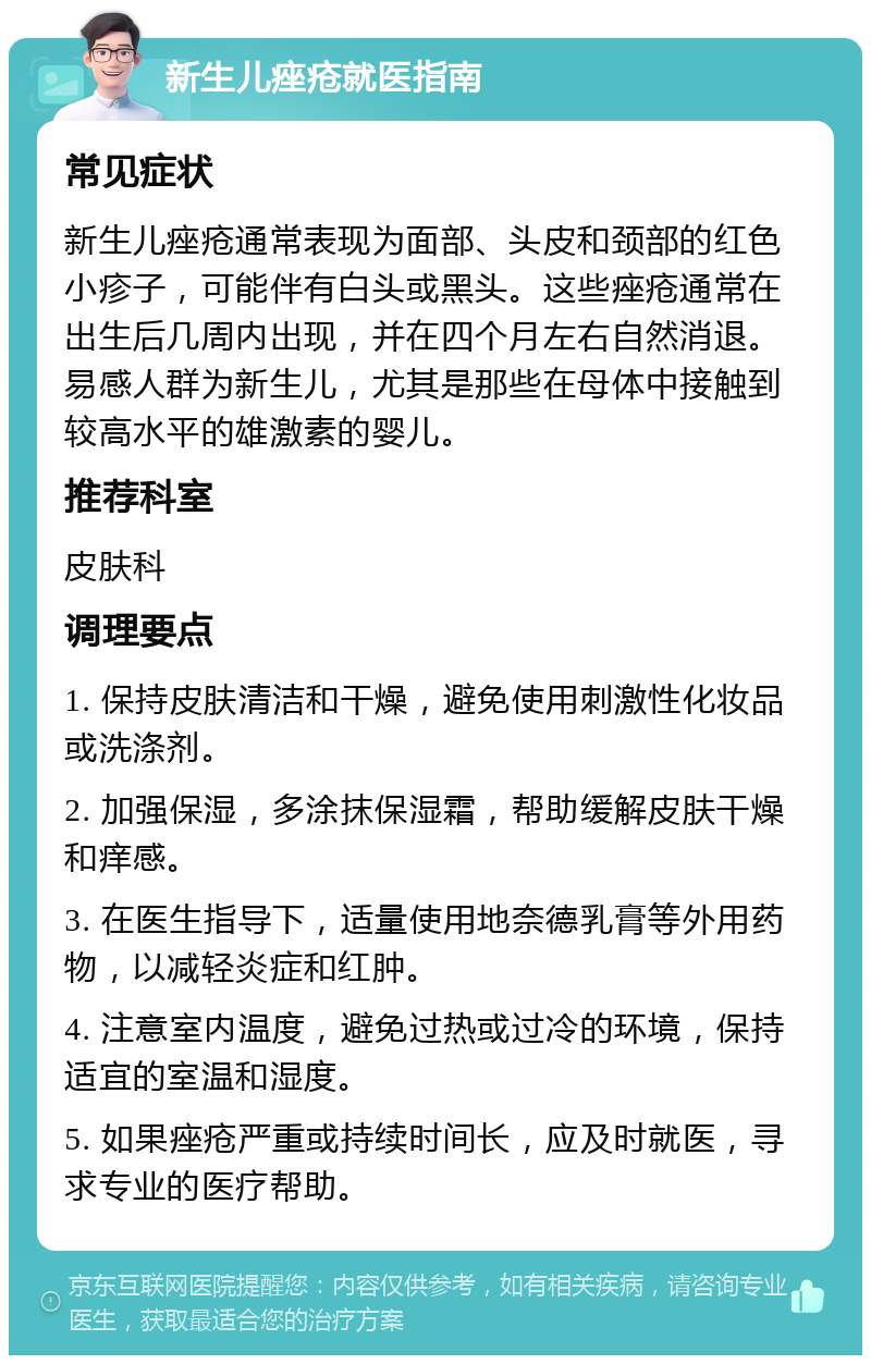 新生儿痤疮就医指南 常见症状 新生儿痤疮通常表现为面部、头皮和颈部的红色小疹子，可能伴有白头或黑头。这些痤疮通常在出生后几周内出现，并在四个月左右自然消退。易感人群为新生儿，尤其是那些在母体中接触到较高水平的雄激素的婴儿。 推荐科室 皮肤科 调理要点 1. 保持皮肤清洁和干燥，避免使用刺激性化妆品或洗涤剂。 2. 加强保湿，多涂抹保湿霜，帮助缓解皮肤干燥和痒感。 3. 在医生指导下，适量使用地奈德乳膏等外用药物，以减轻炎症和红肿。 4. 注意室内温度，避免过热或过冷的环境，保持适宜的室温和湿度。 5. 如果痤疮严重或持续时间长，应及时就医，寻求专业的医疗帮助。