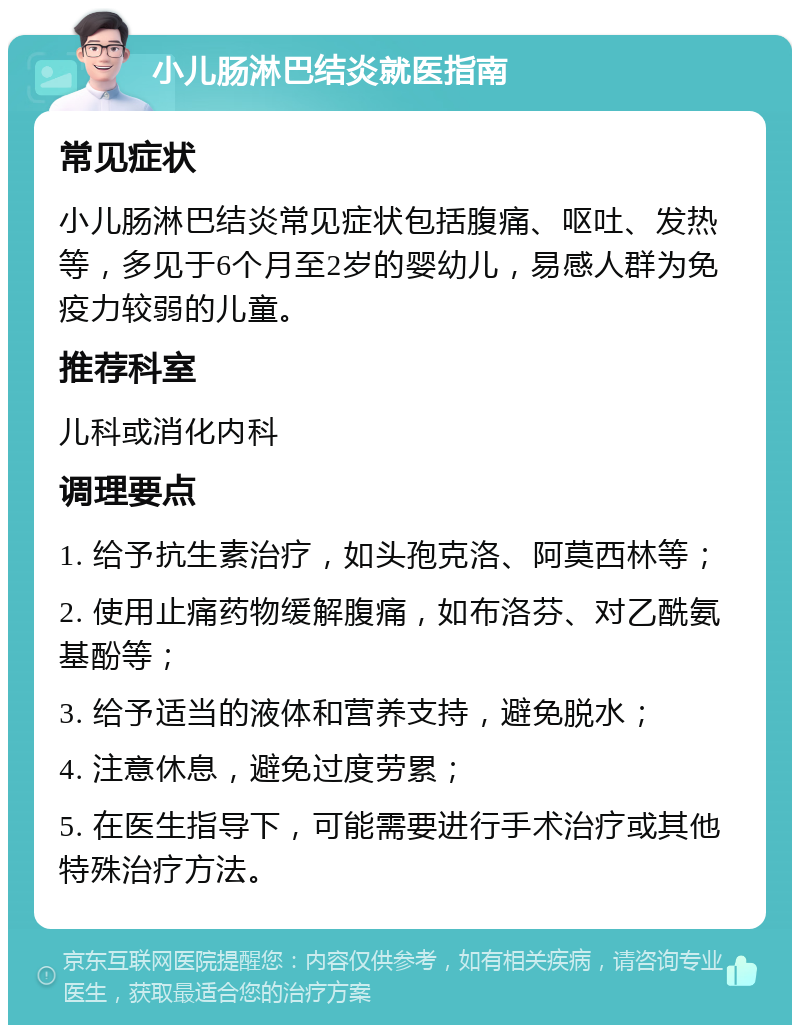 小儿肠淋巴结炎就医指南 常见症状 小儿肠淋巴结炎常见症状包括腹痛、呕吐、发热等，多见于6个月至2岁的婴幼儿，易感人群为免疫力较弱的儿童。 推荐科室 儿科或消化内科 调理要点 1. 给予抗生素治疗，如头孢克洛、阿莫西林等； 2. 使用止痛药物缓解腹痛，如布洛芬、对乙酰氨基酚等； 3. 给予适当的液体和营养支持，避免脱水； 4. 注意休息，避免过度劳累； 5. 在医生指导下，可能需要进行手术治疗或其他特殊治疗方法。