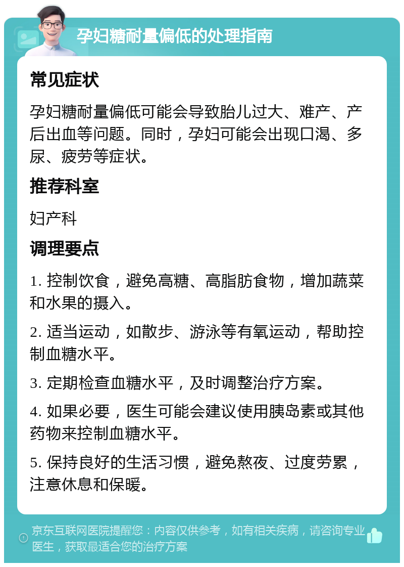 孕妇糖耐量偏低的处理指南 常见症状 孕妇糖耐量偏低可能会导致胎儿过大、难产、产后出血等问题。同时，孕妇可能会出现口渴、多尿、疲劳等症状。 推荐科室 妇产科 调理要点 1. 控制饮食，避免高糖、高脂肪食物，增加蔬菜和水果的摄入。 2. 适当运动，如散步、游泳等有氧运动，帮助控制血糖水平。 3. 定期检查血糖水平，及时调整治疗方案。 4. 如果必要，医生可能会建议使用胰岛素或其他药物来控制血糖水平。 5. 保持良好的生活习惯，避免熬夜、过度劳累，注意休息和保暖。