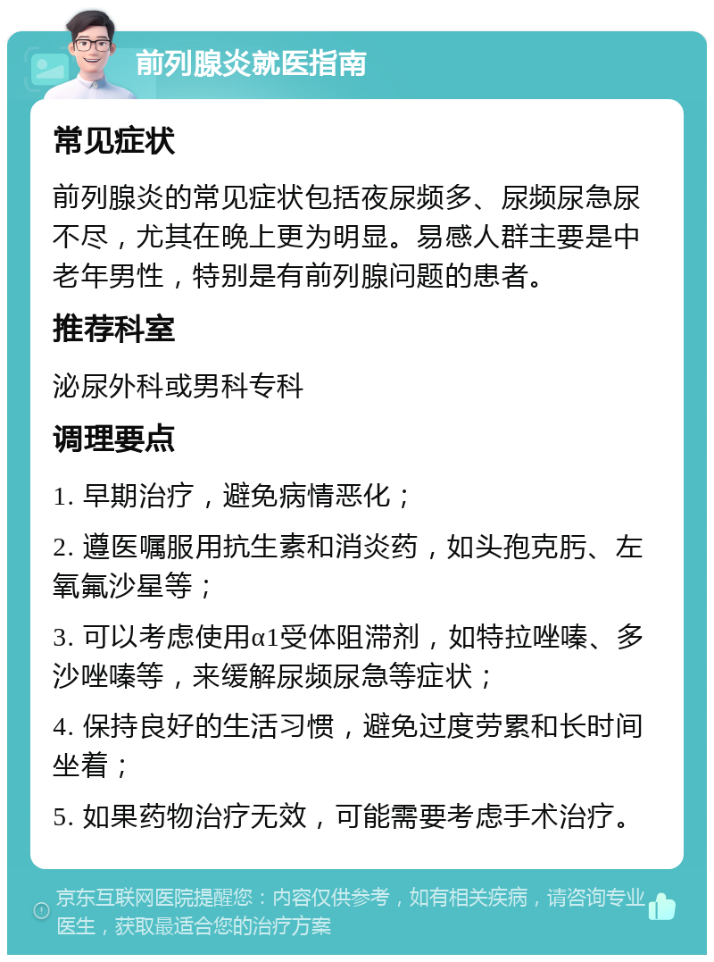 前列腺炎就医指南 常见症状 前列腺炎的常见症状包括夜尿频多、尿频尿急尿不尽，尤其在晚上更为明显。易感人群主要是中老年男性，特别是有前列腺问题的患者。 推荐科室 泌尿外科或男科专科 调理要点 1. 早期治疗，避免病情恶化； 2. 遵医嘱服用抗生素和消炎药，如头孢克肟、左氧氟沙星等； 3. 可以考虑使用α1受体阻滞剂，如特拉唑嗪、多沙唑嗪等，来缓解尿频尿急等症状； 4. 保持良好的生活习惯，避免过度劳累和长时间坐着； 5. 如果药物治疗无效，可能需要考虑手术治疗。