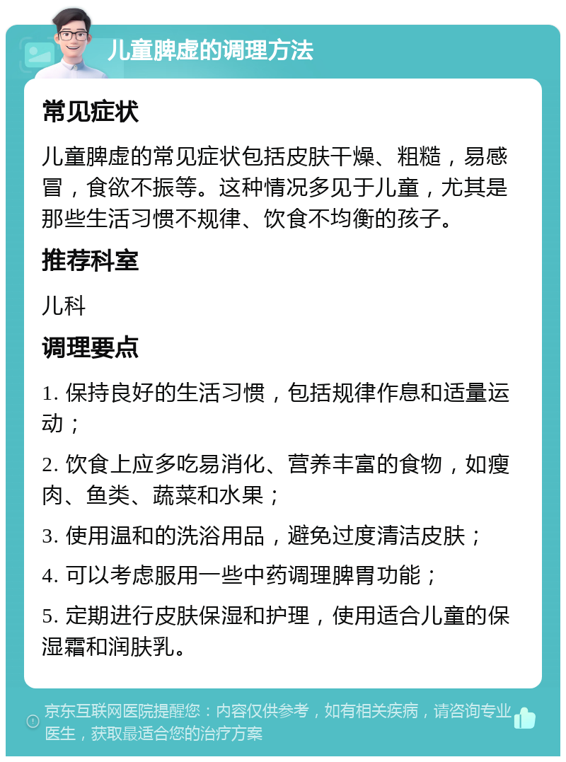 儿童脾虚的调理方法 常见症状 儿童脾虚的常见症状包括皮肤干燥、粗糙，易感冒，食欲不振等。这种情况多见于儿童，尤其是那些生活习惯不规律、饮食不均衡的孩子。 推荐科室 儿科 调理要点 1. 保持良好的生活习惯，包括规律作息和适量运动； 2. 饮食上应多吃易消化、营养丰富的食物，如瘦肉、鱼类、蔬菜和水果； 3. 使用温和的洗浴用品，避免过度清洁皮肤； 4. 可以考虑服用一些中药调理脾胃功能； 5. 定期进行皮肤保湿和护理，使用适合儿童的保湿霜和润肤乳。