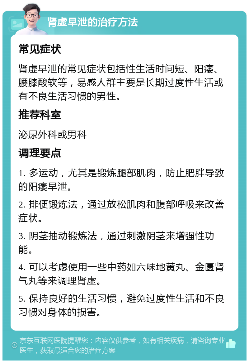 肾虚早泄的治疗方法 常见症状 肾虚早泄的常见症状包括性生活时间短、阳痿、腰膝酸软等，易感人群主要是长期过度性生活或有不良生活习惯的男性。 推荐科室 泌尿外科或男科 调理要点 1. 多运动，尤其是锻炼腿部肌肉，防止肥胖导致的阳痿早泄。 2. 排便锻炼法，通过放松肌肉和腹部呼吸来改善症状。 3. 阴茎抽动锻炼法，通过刺激阴茎来增强性功能。 4. 可以考虑使用一些中药如六味地黄丸、金匮肾气丸等来调理肾虚。 5. 保持良好的生活习惯，避免过度性生活和不良习惯对身体的损害。