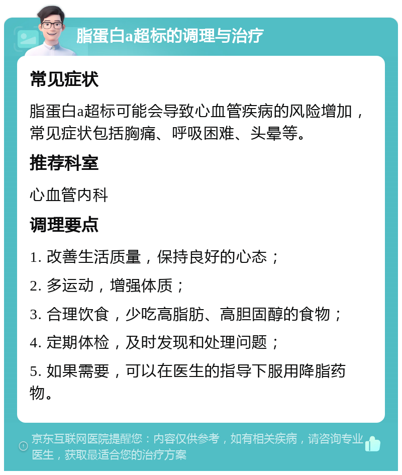 脂蛋白a超标的调理与治疗 常见症状 脂蛋白a超标可能会导致心血管疾病的风险增加，常见症状包括胸痛、呼吸困难、头晕等。 推荐科室 心血管内科 调理要点 1. 改善生活质量，保持良好的心态； 2. 多运动，增强体质； 3. 合理饮食，少吃高脂肪、高胆固醇的食物； 4. 定期体检，及时发现和处理问题； 5. 如果需要，可以在医生的指导下服用降脂药物。