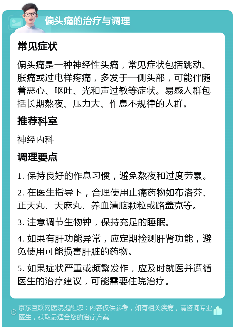 偏头痛的治疗与调理 常见症状 偏头痛是一种神经性头痛，常见症状包括跳动、胀痛或过电样疼痛，多发于一侧头部，可能伴随着恶心、呕吐、光和声过敏等症状。易感人群包括长期熬夜、压力大、作息不规律的人群。 推荐科室 神经内科 调理要点 1. 保持良好的作息习惯，避免熬夜和过度劳累。 2. 在医生指导下，合理使用止痛药物如布洛芬、正天丸、天麻丸、养血清脑颗粒或路盖克等。 3. 注意调节生物钟，保持充足的睡眠。 4. 如果有肝功能异常，应定期检测肝肾功能，避免使用可能损害肝脏的药物。 5. 如果症状严重或频繁发作，应及时就医并遵循医生的治疗建议，可能需要住院治疗。