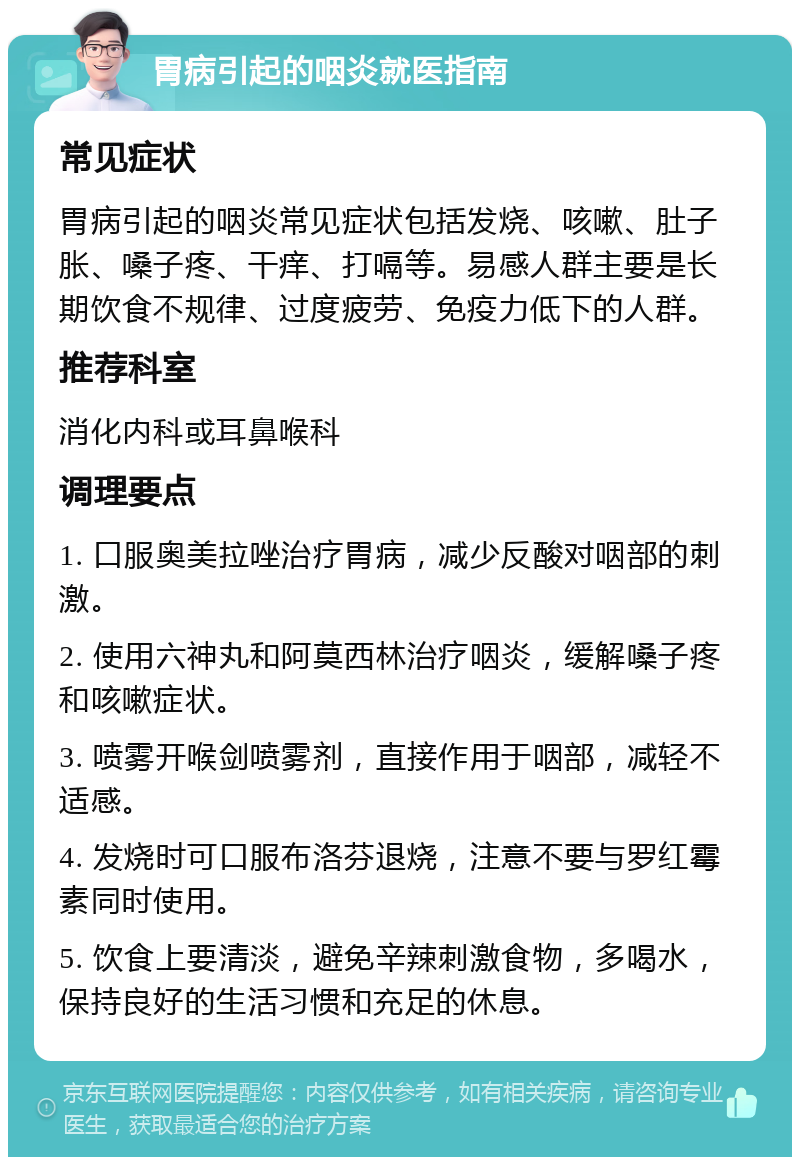 胃病引起的咽炎就医指南 常见症状 胃病引起的咽炎常见症状包括发烧、咳嗽、肚子胀、嗓子疼、干痒、打嗝等。易感人群主要是长期饮食不规律、过度疲劳、免疫力低下的人群。 推荐科室 消化内科或耳鼻喉科 调理要点 1. 口服奥美拉唑治疗胃病，减少反酸对咽部的刺激。 2. 使用六神丸和阿莫西林治疗咽炎，缓解嗓子疼和咳嗽症状。 3. 喷雾开喉剑喷雾剂，直接作用于咽部，减轻不适感。 4. 发烧时可口服布洛芬退烧，注意不要与罗红霉素同时使用。 5. 饮食上要清淡，避免辛辣刺激食物，多喝水，保持良好的生活习惯和充足的休息。