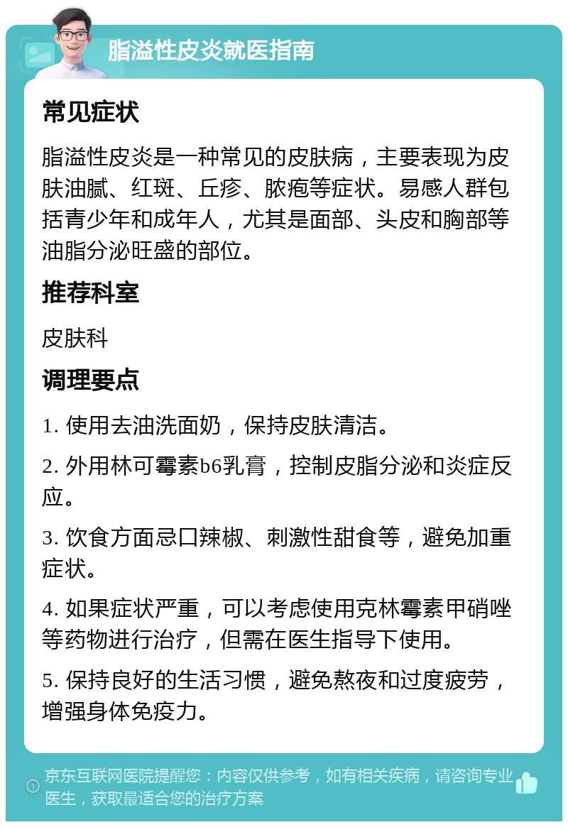 脂溢性皮炎就医指南 常见症状 脂溢性皮炎是一种常见的皮肤病，主要表现为皮肤油腻、红斑、丘疹、脓疱等症状。易感人群包括青少年和成年人，尤其是面部、头皮和胸部等油脂分泌旺盛的部位。 推荐科室 皮肤科 调理要点 1. 使用去油洗面奶，保持皮肤清洁。 2. 外用林可霉素b6乳膏，控制皮脂分泌和炎症反应。 3. 饮食方面忌口辣椒、刺激性甜食等，避免加重症状。 4. 如果症状严重，可以考虑使用克林霉素甲硝唑等药物进行治疗，但需在医生指导下使用。 5. 保持良好的生活习惯，避免熬夜和过度疲劳，增强身体免疫力。