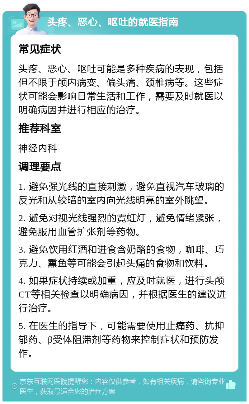 头疼、恶心、呕吐的就医指南 常见症状 头疼、恶心、呕吐可能是多种疾病的表现，包括但不限于颅内病变、偏头痛、颈椎病等。这些症状可能会影响日常生活和工作，需要及时就医以明确病因并进行相应的治疗。 推荐科室 神经内科 调理要点 1. 避免强光线的直接刺激，避免直视汽车玻璃的反光和从较暗的室内向光线明亮的室外眺望。 2. 避免对视光线强烈的霓虹灯，避免情绪紧张，避免服用血管扩张剂等药物。 3. 避免饮用红酒和进食含奶酪的食物，咖啡、巧克力、熏鱼等可能会引起头痛的食物和饮料。 4. 如果症状持续或加重，应及时就医，进行头颅CT等相关检查以明确病因，并根据医生的建议进行治疗。 5. 在医生的指导下，可能需要使用止痛药、抗抑郁药、β受体阻滞剂等药物来控制症状和预防发作。