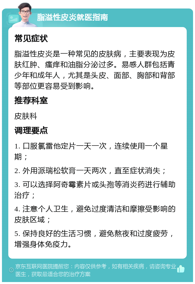 脂溢性皮炎就医指南 常见症状 脂溢性皮炎是一种常见的皮肤病，主要表现为皮肤红肿、瘙痒和油脂分泌过多。易感人群包括青少年和成年人，尤其是头皮、面部、胸部和背部等部位更容易受到影响。 推荐科室 皮肤科 调理要点 1. 口服氯雷他定片一天一次，连续使用一个星期； 2. 外用派瑞松软膏一天两次，直至症状消失； 3. 可以选择阿奇霉素片或头孢等消炎药进行辅助治疗； 4. 注意个人卫生，避免过度清洁和摩擦受影响的皮肤区域； 5. 保持良好的生活习惯，避免熬夜和过度疲劳，增强身体免疫力。