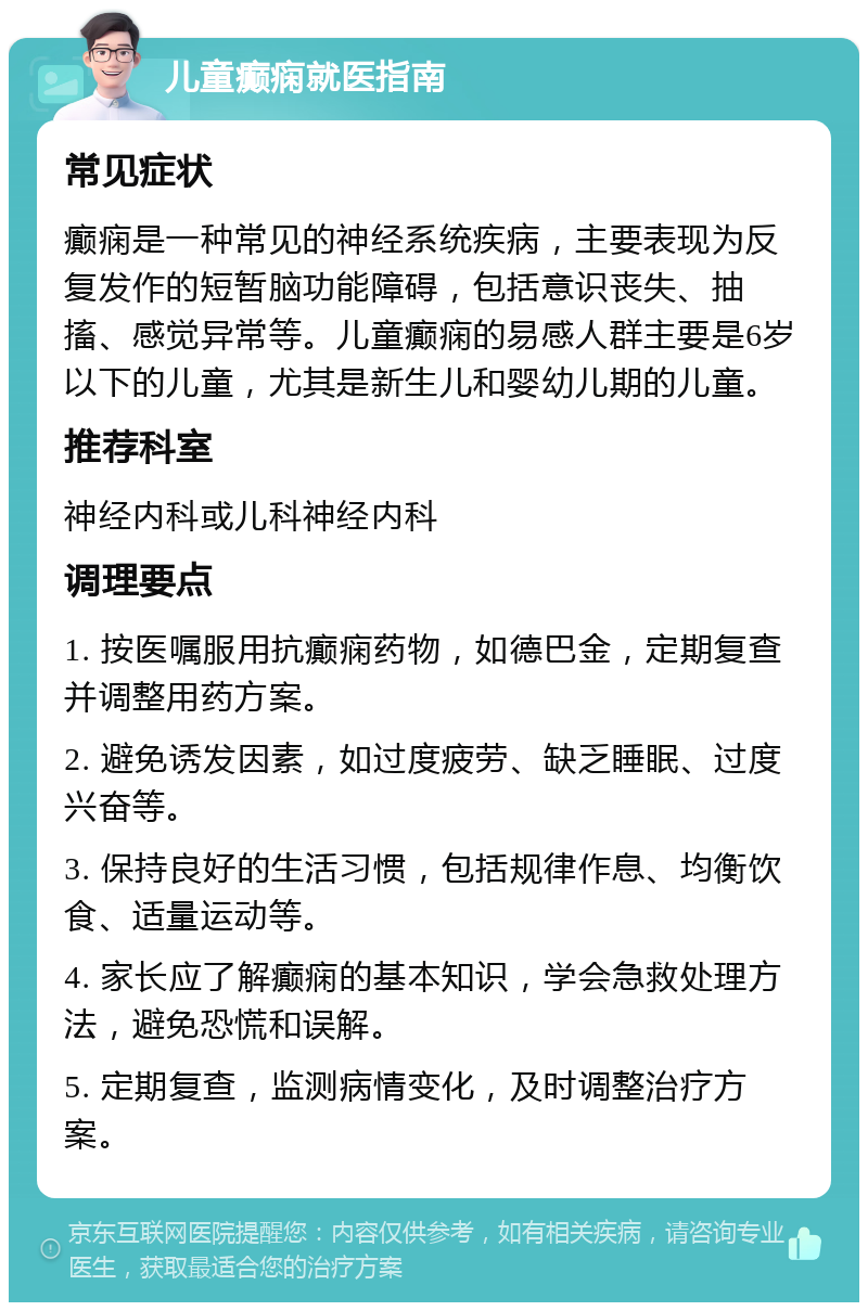 儿童癫痫就医指南 常见症状 癫痫是一种常见的神经系统疾病，主要表现为反复发作的短暂脑功能障碍，包括意识丧失、抽搐、感觉异常等。儿童癫痫的易感人群主要是6岁以下的儿童，尤其是新生儿和婴幼儿期的儿童。 推荐科室 神经内科或儿科神经内科 调理要点 1. 按医嘱服用抗癫痫药物，如德巴金，定期复查并调整用药方案。 2. 避免诱发因素，如过度疲劳、缺乏睡眠、过度兴奋等。 3. 保持良好的生活习惯，包括规律作息、均衡饮食、适量运动等。 4. 家长应了解癫痫的基本知识，学会急救处理方法，避免恐慌和误解。 5. 定期复查，监测病情变化，及时调整治疗方案。