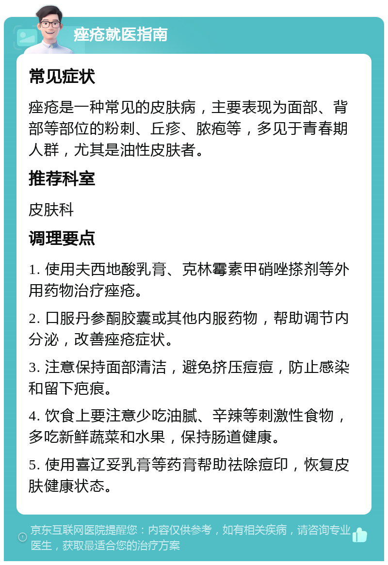 痤疮就医指南 常见症状 痤疮是一种常见的皮肤病，主要表现为面部、背部等部位的粉刺、丘疹、脓疱等，多见于青春期人群，尤其是油性皮肤者。 推荐科室 皮肤科 调理要点 1. 使用夫西地酸乳膏、克林霉素甲硝唑搽剂等外用药物治疗痤疮。 2. 口服丹参酮胶囊或其他内服药物，帮助调节内分泌，改善痤疮症状。 3. 注意保持面部清洁，避免挤压痘痘，防止感染和留下疤痕。 4. 饮食上要注意少吃油腻、辛辣等刺激性食物，多吃新鲜蔬菜和水果，保持肠道健康。 5. 使用喜辽妥乳膏等药膏帮助祛除痘印，恢复皮肤健康状态。