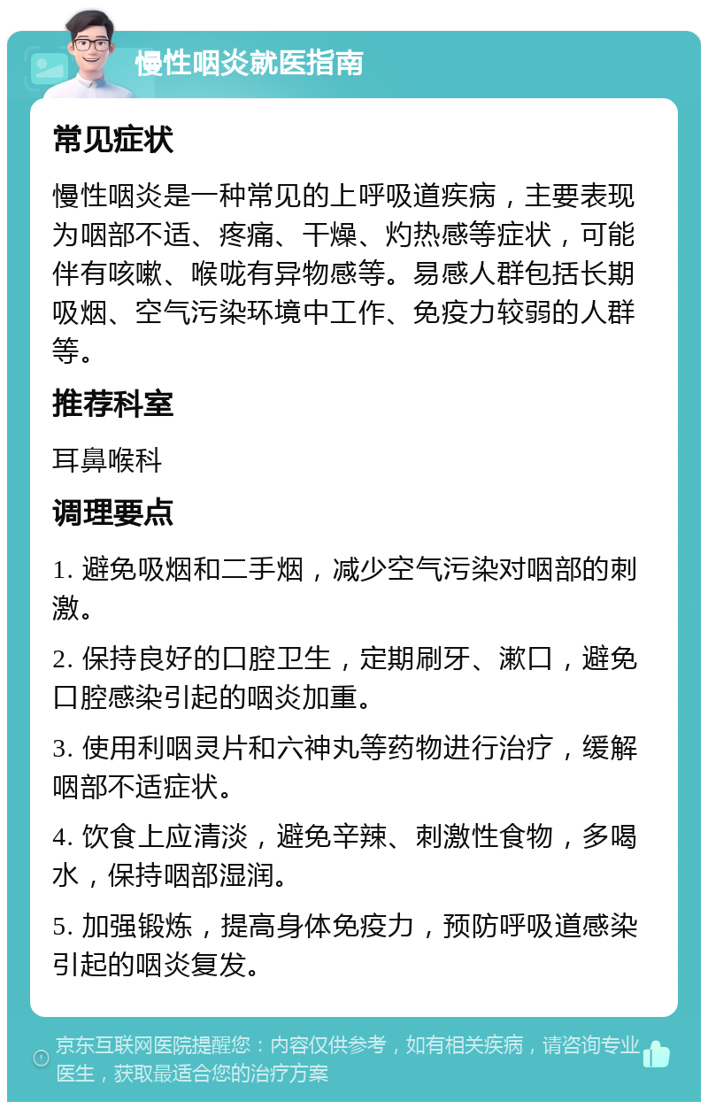 慢性咽炎就医指南 常见症状 慢性咽炎是一种常见的上呼吸道疾病，主要表现为咽部不适、疼痛、干燥、灼热感等症状，可能伴有咳嗽、喉咙有异物感等。易感人群包括长期吸烟、空气污染环境中工作、免疫力较弱的人群等。 推荐科室 耳鼻喉科 调理要点 1. 避免吸烟和二手烟，减少空气污染对咽部的刺激。 2. 保持良好的口腔卫生，定期刷牙、漱口，避免口腔感染引起的咽炎加重。 3. 使用利咽灵片和六神丸等药物进行治疗，缓解咽部不适症状。 4. 饮食上应清淡，避免辛辣、刺激性食物，多喝水，保持咽部湿润。 5. 加强锻炼，提高身体免疫力，预防呼吸道感染引起的咽炎复发。