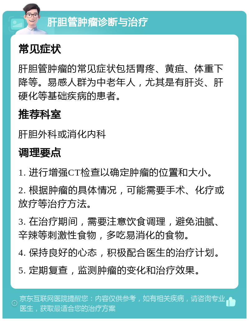 肝胆管肿瘤诊断与治疗 常见症状 肝胆管肿瘤的常见症状包括胃疼、黄疸、体重下降等。易感人群为中老年人，尤其是有肝炎、肝硬化等基础疾病的患者。 推荐科室 肝胆外科或消化内科 调理要点 1. 进行增强CT检查以确定肿瘤的位置和大小。 2. 根据肿瘤的具体情况，可能需要手术、化疗或放疗等治疗方法。 3. 在治疗期间，需要注意饮食调理，避免油腻、辛辣等刺激性食物，多吃易消化的食物。 4. 保持良好的心态，积极配合医生的治疗计划。 5. 定期复查，监测肿瘤的变化和治疗效果。