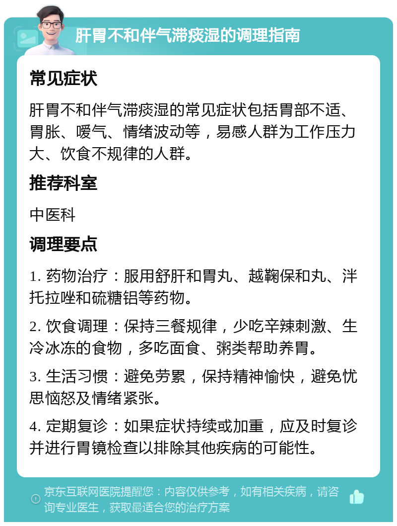 肝胃不和伴气滞痰湿的调理指南 常见症状 肝胃不和伴气滞痰湿的常见症状包括胃部不适、胃胀、嗳气、情绪波动等，易感人群为工作压力大、饮食不规律的人群。 推荐科室 中医科 调理要点 1. 药物治疗：服用舒肝和胃丸、越鞠保和丸、泮托拉唑和硫糖铝等药物。 2. 饮食调理：保持三餐规律，少吃辛辣刺激、生冷冰冻的食物，多吃面食、粥类帮助养胃。 3. 生活习惯：避免劳累，保持精神愉快，避免忧思恼怒及情绪紧张。 4. 定期复诊：如果症状持续或加重，应及时复诊并进行胃镜检查以排除其他疾病的可能性。