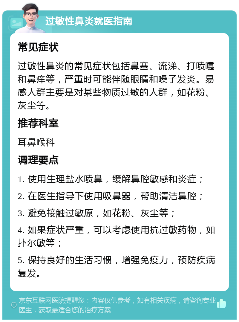 过敏性鼻炎就医指南 常见症状 过敏性鼻炎的常见症状包括鼻塞、流涕、打喷嚏和鼻痒等，严重时可能伴随眼睛和嗓子发炎。易感人群主要是对某些物质过敏的人群，如花粉、灰尘等。 推荐科室 耳鼻喉科 调理要点 1. 使用生理盐水喷鼻，缓解鼻腔敏感和炎症； 2. 在医生指导下使用吸鼻器，帮助清洁鼻腔； 3. 避免接触过敏原，如花粉、灰尘等； 4. 如果症状严重，可以考虑使用抗过敏药物，如扑尔敏等； 5. 保持良好的生活习惯，增强免疫力，预防疾病复发。