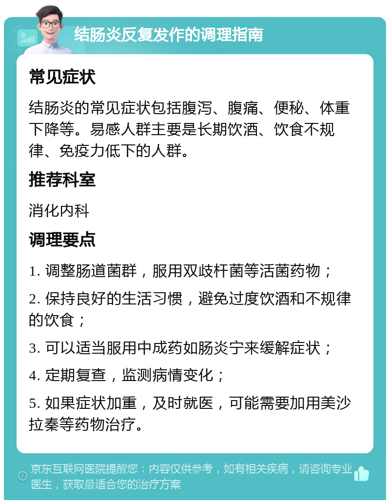 结肠炎反复发作的调理指南 常见症状 结肠炎的常见症状包括腹泻、腹痛、便秘、体重下降等。易感人群主要是长期饮酒、饮食不规律、免疫力低下的人群。 推荐科室 消化内科 调理要点 1. 调整肠道菌群，服用双歧杆菌等活菌药物； 2. 保持良好的生活习惯，避免过度饮酒和不规律的饮食； 3. 可以适当服用中成药如肠炎宁来缓解症状； 4. 定期复查，监测病情变化； 5. 如果症状加重，及时就医，可能需要加用美沙拉秦等药物治疗。