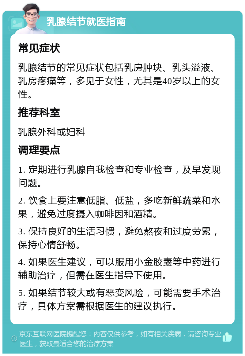 乳腺结节就医指南 常见症状 乳腺结节的常见症状包括乳房肿块、乳头溢液、乳房疼痛等，多见于女性，尤其是40岁以上的女性。 推荐科室 乳腺外科或妇科 调理要点 1. 定期进行乳腺自我检查和专业检查，及早发现问题。 2. 饮食上要注意低脂、低盐，多吃新鲜蔬菜和水果，避免过度摄入咖啡因和酒精。 3. 保持良好的生活习惯，避免熬夜和过度劳累，保持心情舒畅。 4. 如果医生建议，可以服用小金胶囊等中药进行辅助治疗，但需在医生指导下使用。 5. 如果结节较大或有恶变风险，可能需要手术治疗，具体方案需根据医生的建议执行。