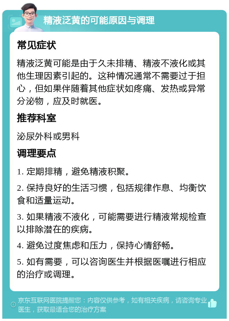 精液泛黄的可能原因与调理 常见症状 精液泛黄可能是由于久未排精、精液不液化或其他生理因素引起的。这种情况通常不需要过于担心，但如果伴随着其他症状如疼痛、发热或异常分泌物，应及时就医。 推荐科室 泌尿外科或男科 调理要点 1. 定期排精，避免精液积聚。 2. 保持良好的生活习惯，包括规律作息、均衡饮食和适量运动。 3. 如果精液不液化，可能需要进行精液常规检查以排除潜在的疾病。 4. 避免过度焦虑和压力，保持心情舒畅。 5. 如有需要，可以咨询医生并根据医嘱进行相应的治疗或调理。